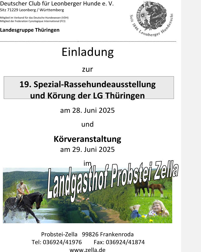 Deutscher Club für Leonberger Hunde e. V. Sitz 71229 Leonberg / Württemberg Mitglied im Verband für das Deutsche Hundewesen (VDH) Mitglied der Federation Cynologique International (FCI) Landesgruppe Thüringen ___________________________________________ ______________________________________________________ Einladung zur  1 9 . Spezial - Rassehundeausstellung und Körung der LG Thüringen am  28 . Ju n i 20 2 5 und Körveranstaltung am  29 . Ju n i 20 2 5 im Probstei - Zella   99826 Frankenroda Tel: 036924/41976  Fax: 036924/41874                                       www.zella.de
