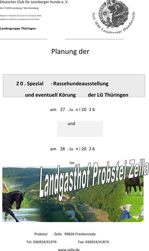 Deutscher Club für Leonberger Hunde e. V. Sitz 71229 Leonberg / Württemberg Mitglied im Verband für das Deutsche Hundewesen (VDH) Mitglied der Federation Cynologique International (FCI) Landesgruppe Thüringen ___________________________________________ ______________________________________________________ Planung der   2 0 . Spezial - Rassehundeausstellung und eventuell Körung                   der LG Thüringen am  27 . Ju n i 20 2 6 und am  28 . Ju n i 20 2 6 im Probstei - Zella   99826 Frankenroda Tel: 036924/41976  Fax: 036924/41874                                       www.zella.de