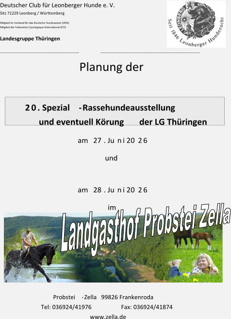 Deutscher Club für Leonberger Hunde e. V. Sitz 71229 Leonberg / Württemberg Mitglied im Verband für das Deutsche Hundewesen (VDH) Mitglied der Federation Cynologique International (FCI) Landesgruppe Thüringen ___________________________________________ ______________________________________________________ Planung der   2 0 . Spezial - Rassehundeausstellung und eventuell Körung                   der LG Thüringen am  27 . Ju n i 20 2 6 und am  28 . Ju n i 20 2 6 im Probstei - Zella   99826 Frankenroda Tel: 036924/41976  Fax: 036924/41874                                       www.zella.de