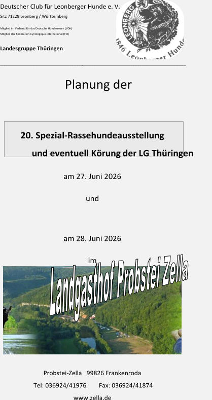 Deutscher Club für Leonberger Hunde e. V. Sitz 71229 Leonberg / Württemberg Mitglied im Verband für das Deutsche Hundewesen (VDH) Mitglied der Federation Cynologique International (FCI) Landesgruppe Thüringen ___________________________________________ ______________________________________________________ Planung der   2 0 . Spezial - Rassehundeausstellung und eventuell Körung                   der LG Thüringen am  27 . Ju n i 20 2 6 und am  28 . Ju n i 20 2 6 im Probstei - Zella   99826 Frankenroda Tel: 036924/41976  Fax: 036924/41874                                       www.zella.de