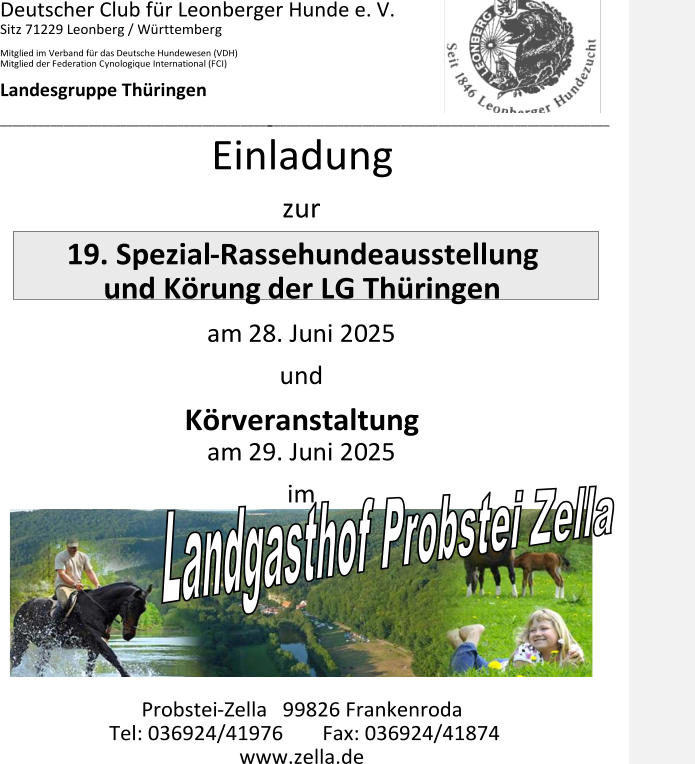 Deutscher Club für Leonberger Hunde e. V. Sitz 71229 Leonberg / Württemberg Mitglied im Verband für das Deutsche Hundewesen (VDH) Mitglied der Federation Cynologique International (FCI) Landesgruppe Thüringen ___________________________________________ ______________________________________________________ Einladung zur  1 9 . Spezial - Rassehundeausstellung und Körung der LG Thüringen am  28 . Ju n i 20 2 5 und Körveranstaltung am  29 . Ju n i 20 2 5 im Probstei - Zella   99826 Frankenroda Tel: 036924/41976  Fax: 036924/41874                                       www.zella.de